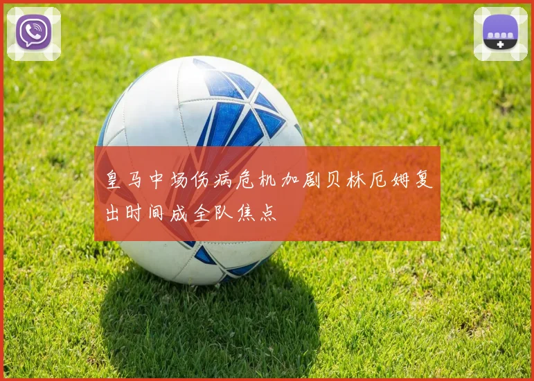 皇马中场伤病危机加剧贝林厄姆复出时间成全队焦点