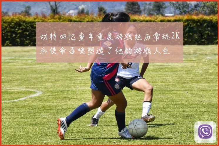 切特回忆童年重度游戏经历常玩2K和使命召唤塑造了他的游戏人生