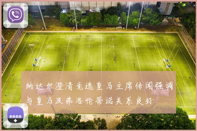 纳达尔澄清竞选皇马主席传闻强调与皇马及弗洛伦蒂诺关系良好