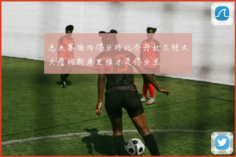 总决赛场均得分对比乔丹杜兰特大头詹姆斯库里谁才是得分王