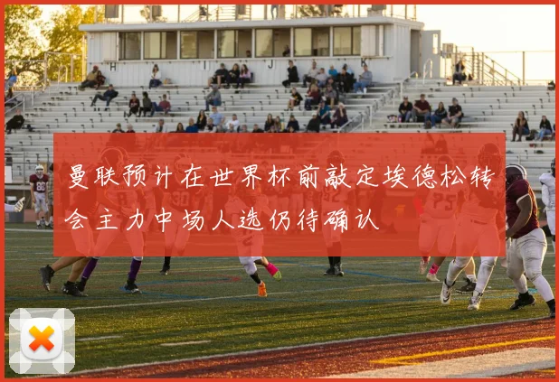 曼联预计在世界杯前敲定埃德松转会主力中场人选仍待确认