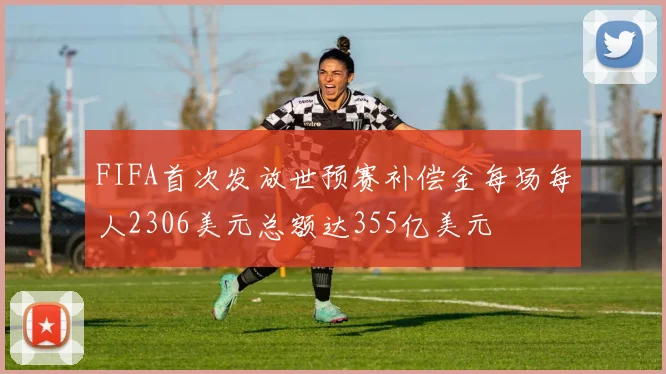 FIFA首次发放世预赛补偿金每场每人2306美元总额达355亿美元