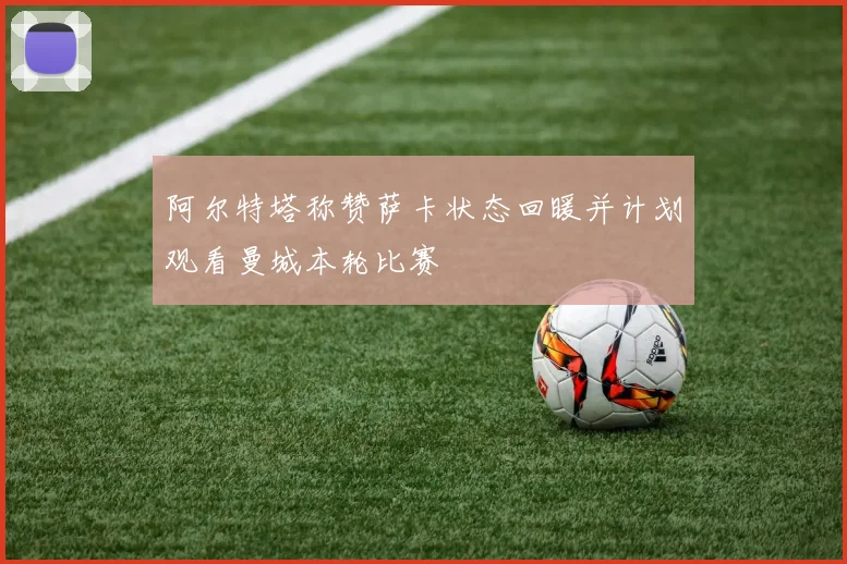 阿尔特塔称赞萨卡状态回暖并计划观看曼城本轮比赛