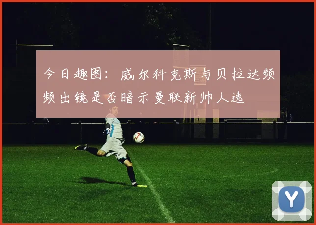 今日趣图：威尔科克斯与贝拉达频频出镜是否暗示曼联新帅人选