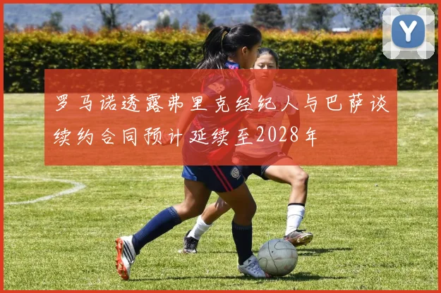 罗马诺透露弗里克经纪人与巴萨谈续约合同预计延续至2028年