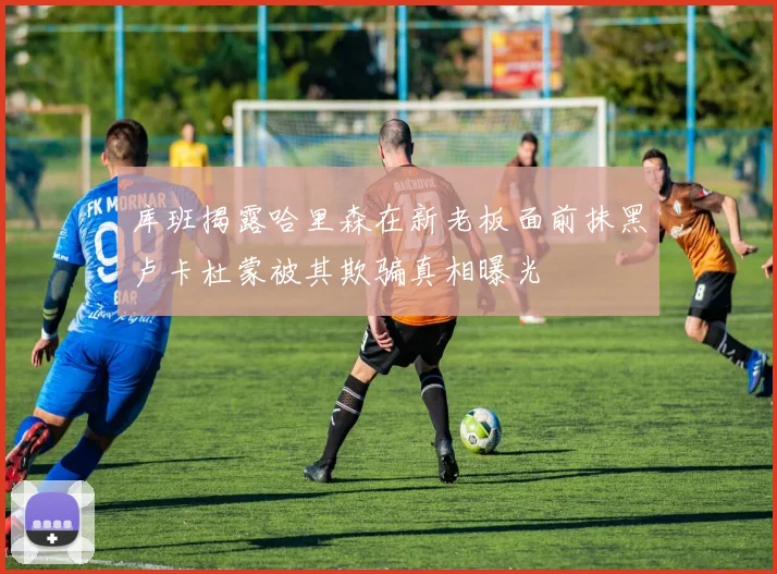 库班揭露哈里森在新老板面前抹黑卢卡杜蒙被其欺骗真相曝光