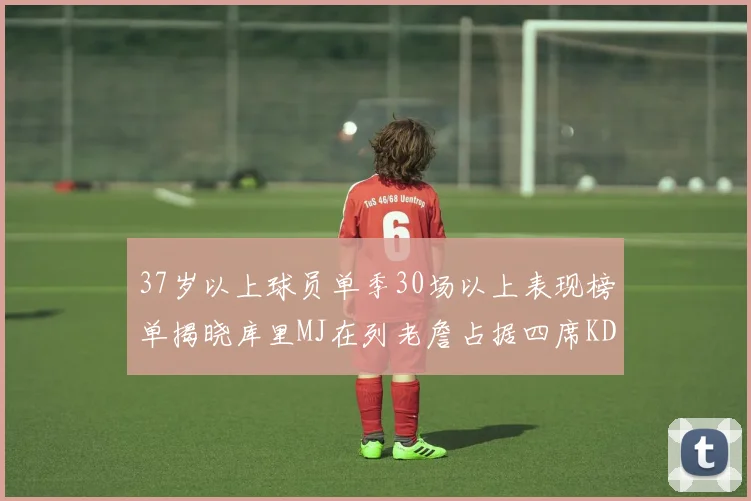 37岁以上球员单季30场以上表现榜单揭晓库里MJ在列老詹占据四席KD今年能否登顶