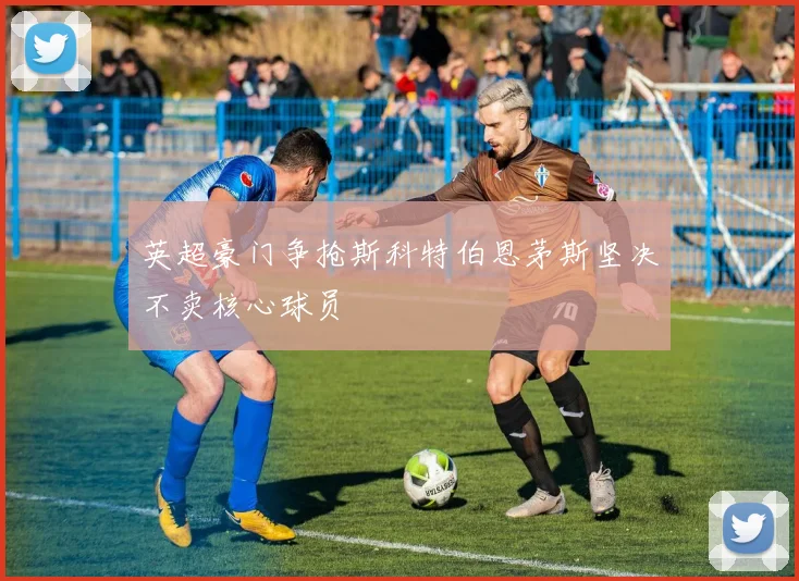 英超豪门争抢斯科特伯恩茅斯坚决不卖核心球员