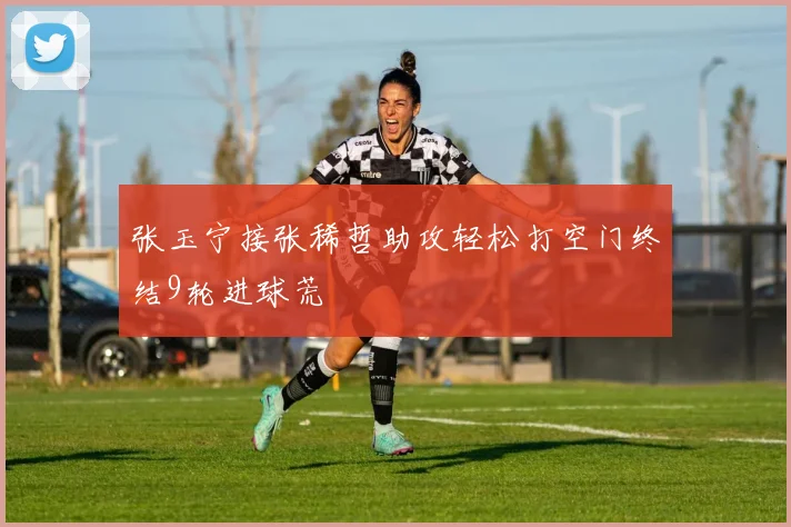 张玉宁接张稀哲助攻轻松打空门终结9轮进球荒