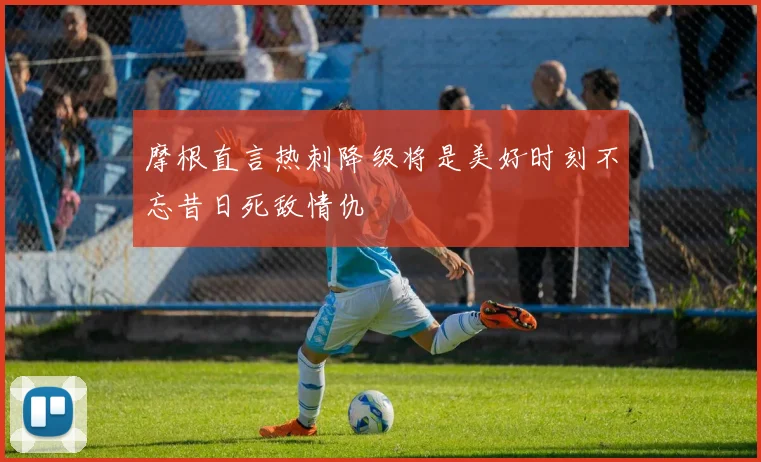 摩根直言热刺降级将是美好时刻不忘昔日死敌情仇