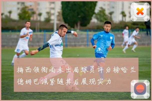 梅西领衔尚未出局球员评分榜哈兰德姆巴佩紧随其后展现实力